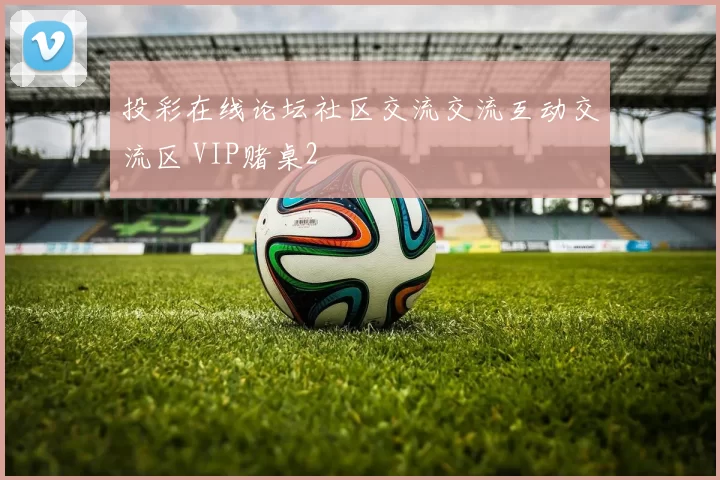 投彩在线论坛社区交流交流互动交流区 VIP赌桌2
