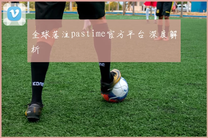 全球落注pastime官方平台 深度解析